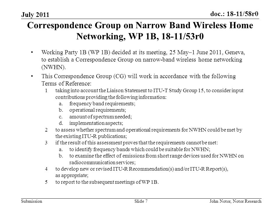 doc.: 18-11/58r0 Submission July 2011 John Notor, Notor ResearchSlide 7 Correspondence Group on Narrow Band Wireless Home Networking, WP 1B, 18-11/53r0 Working Party 1B (WP 1B) decided at its meeting, 25 May–1 June 2011, Geneva, to establish a Correspondence Group on narrow-band wireless home networking (NWHN).