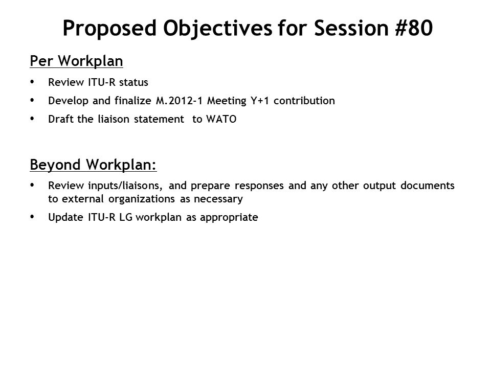 Proposed Objectives for Session #80 Per Workplan Review ITU-R status Develop and finalize M Meeting Y+1 contribution Draft the liaison statement to WATO Beyond Workplan: Review inputs/liaisons, and prepare responses and any other output documents to external organizations as necessary Update ITU-R LG workplan as appropriate