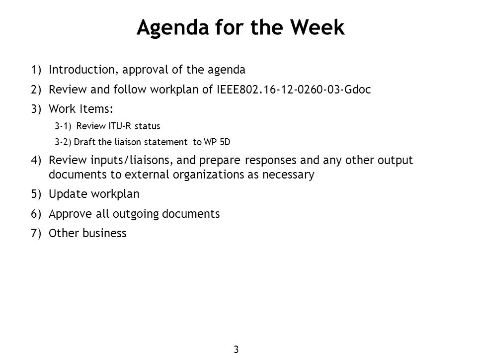 3 1) Introduction, approval of the agenda 2) Review and follow workplan of IEEE Gdoc 3) Work Items: 3-1)Review ITU-R status 3-2) Draft the liaison statement to WP 5D 4) Review inputs/liaisons, and prepare responses and any other output documents to external organizations as necessary 5) Update workplan 6) Approve all outgoing documents 7) Other business Agenda for the Week