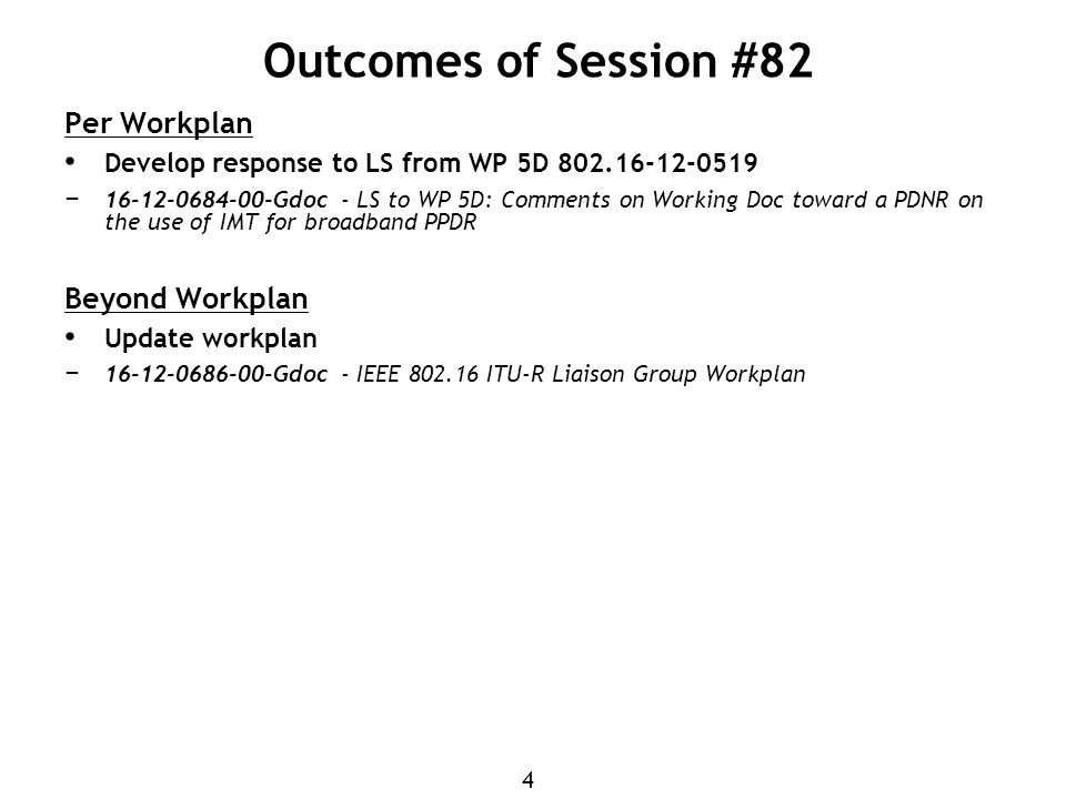 4 Outcomes of Session #82 Per Workplan Develop response to LS from WP 5D − Gdoc - LS to WP 5D: Comments on Working Doc toward a PDNR on the use of IMT for broadband PPDR Beyond Workplan Update workplan − Gdoc - IEEE ITU-R Liaison Group Workplan