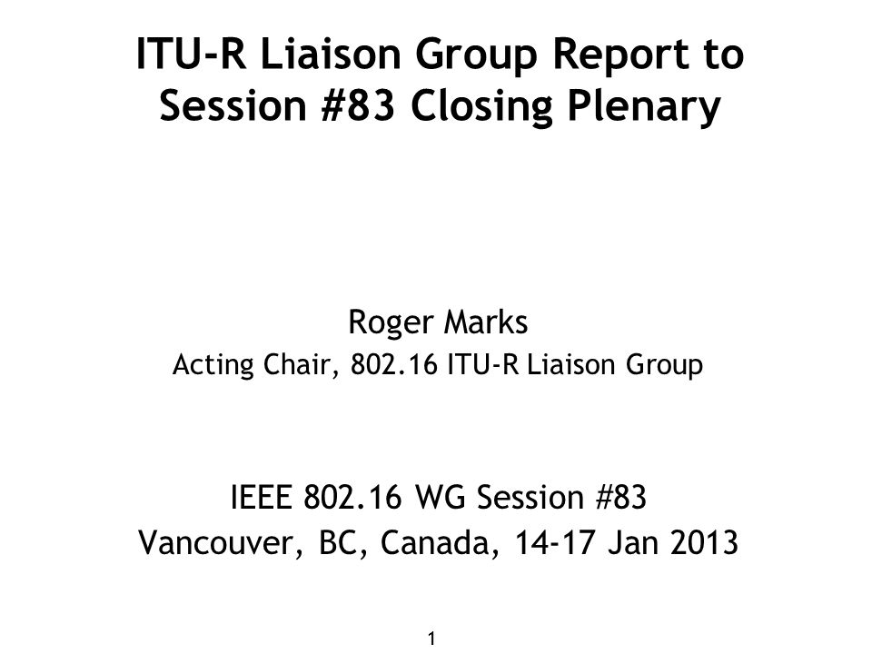 11 ITU-R Liaison Group Report to Session #83 Closing Plenary Roger Marks Acting Chair, ITU-R Liaison Group IEEE WG Session #83 Vancouver, BC, Canada, Jan 2013
