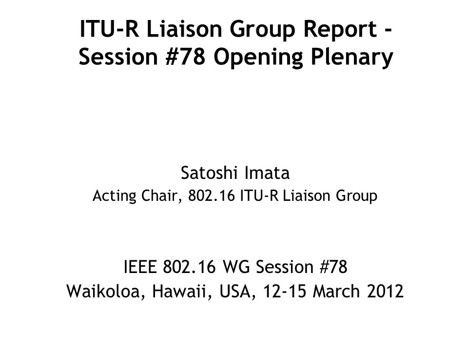ITU-R Liaison Group Report - Session #78 Opening Plenary Satoshi Imata Acting Chair, ITU-R Liaison Group IEEE WG Session #78 Waikoloa, Hawaii, USA, March 2012