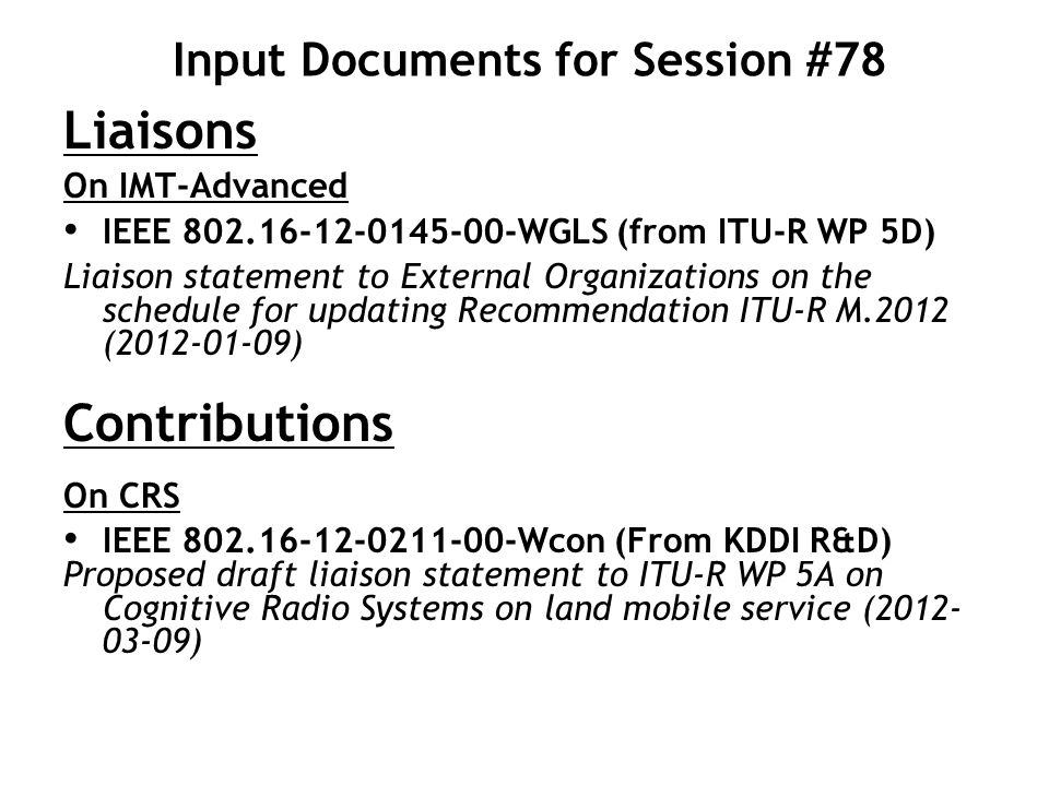 Input Documents for Session #78 Liaisons On IMT-Advanced IEEE WGLS (from ITU-R WP 5D) Liaison statement to External Organizations on the schedule for updating Recommendation ITU-R M.2012 ( ) Contributions On CRS IEEE Wcon (From KDDI R&D) Proposed draft liaison statement to ITU-R WP 5A on Cognitive Radio Systems on land mobile service ( )