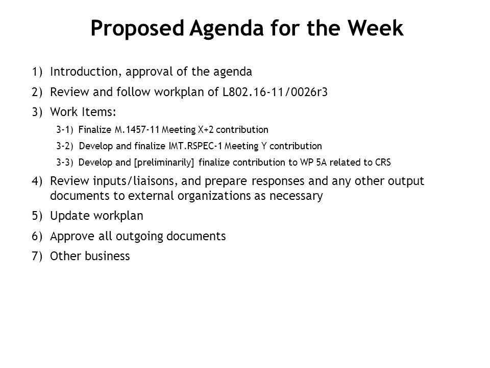 1) Introduction, approval of the agenda 2) Review and follow workplan of L /0026r3 3) Work Items: 3-1)Finalize M Meeting X+2 contribution 3-2) Develop and finalize IMT.RSPEC-1 Meeting Y contribution 3-3)Develop and [preliminarily] finalize contribution to WP 5A related to CRS 4) Review inputs/liaisons, and prepare responses and any other output documents to external organizations as necessary 5) Update workplan 6) Approve all outgoing documents 7) Other business Proposed Agenda for the Week