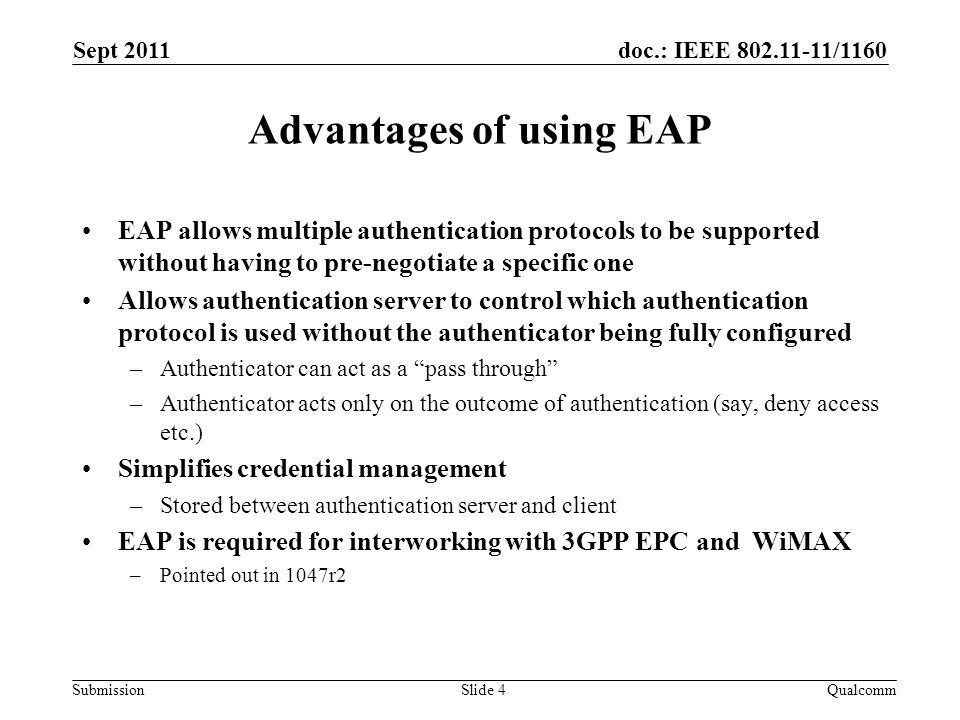 doc.: IEEE /1160 Submission Advantages of using EAP EAP allows multiple authentication protocols to be supported without having to pre-negotiate a specific one Allows authentication server to control which authentication protocol is used without the authenticator being fully configured –Authenticator can act as a pass through –Authenticator acts only on the outcome of authentication (say, deny access etc.) Simplifies credential management –Stored between authentication server and client EAP is required for interworking with 3GPP EPC and WiMAX –Pointed out in 1047r2 Sept 2011 QualcommSlide 4