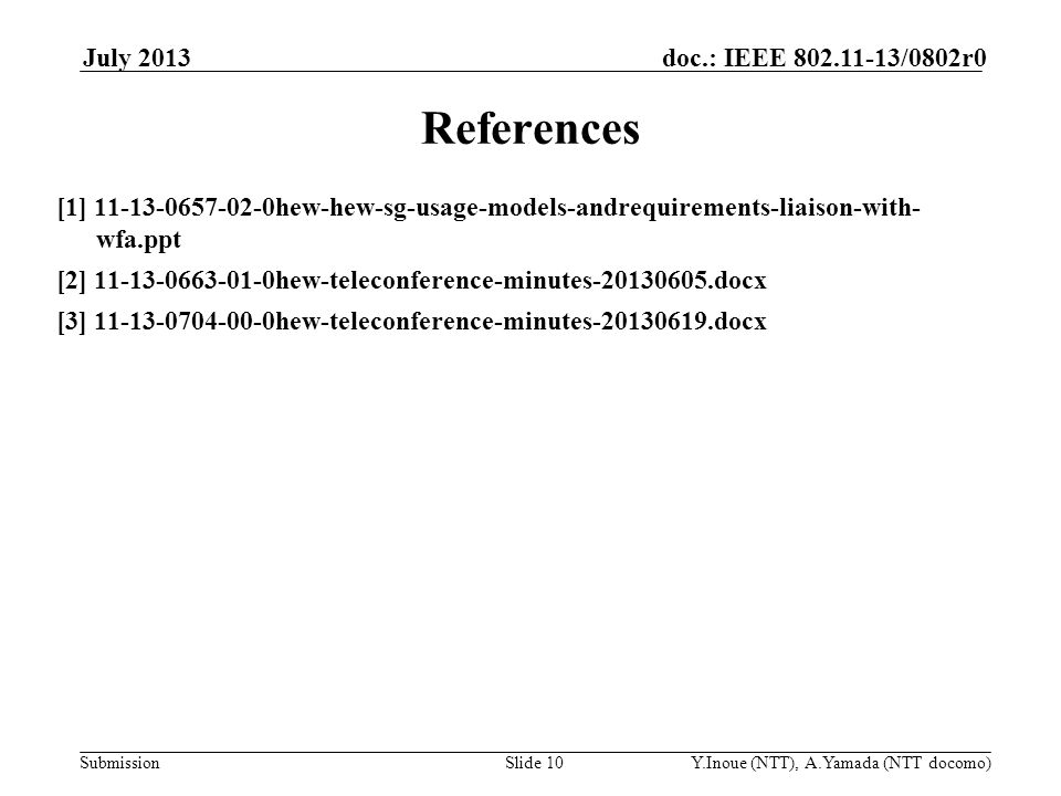 Submission doc.: IEEE /0802r0July 2013 Y.Inoue (NTT), A.Yamada (NTT docomo)Slide 10 References [1] hew-hew-sg-usage-models-andrequirements-liaison-with- wfa.ppt [2] hew-teleconference-minutes docx [3] hew-teleconference-minutes docx