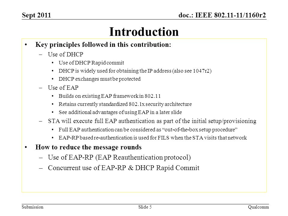 doc.: IEEE /1160r2 Submission Introduction Key principles followed in this contribution: –Use of DHCP Use of DHCP Rapid commit DHCP is widely used for obtaining the IP address (also see 1047r2) DHCP exchanges must be protected –Use of EAP Builds on existing EAP framework in Retains currently standardized 802.1x security architecture See additional advantages of using EAP in a later slide –STA will execute full EAP authentication as part of the initial setup/provisioning Full EAP authentication can be considered as out-of-the-box setup procedure EAP-RP based re-authentication is used for FILS when the STA visits that network How to reduce the message rounds –Use of EAP-RP (EAP Reauthentication protocol) –Concurrent use of EAP-RP & DHCP Rapid Commit Sept 2011 QualcommSlide 5