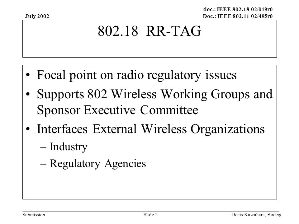 doc.: IEEE /019r0 Doc.: IEEE /495r0 Submission July 2002 Denis Kuwahara, BoeingSlide RR-TAG Focal point on radio regulatory issues Supports 802 Wireless Working Groups and Sponsor Executive Committee Interfaces External Wireless Organizations –Industry –Regulatory Agencies