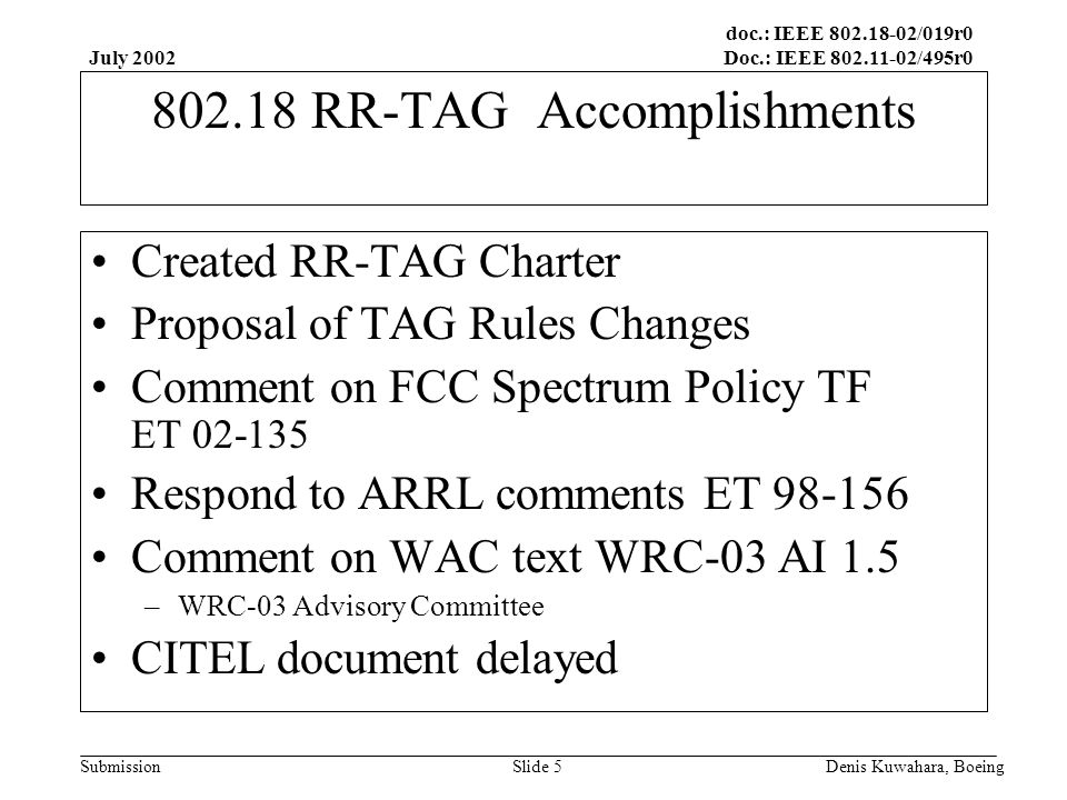 doc.: IEEE /019r0 Doc.: IEEE /495r0 Submission July 2002 Denis Kuwahara, BoeingSlide RR-TAG Accomplishments Created RR-TAG Charter Proposal of TAG Rules Changes Comment on FCC Spectrum Policy TF ET Respond to ARRL comments ET Comment on WAC text WRC-03 AI 1.5 –WRC-03 Advisory Committee CITEL document delayed
