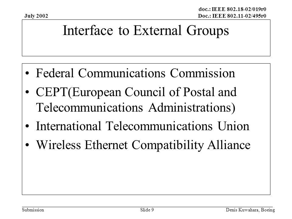doc.: IEEE /019r0 Doc.: IEEE /495r0 Submission July 2002 Denis Kuwahara, BoeingSlide 9 Interface to External Groups Federal Communications Commission CEPT(European Council of Postal and Telecommunications Administrations) International Telecommunications Union Wireless Ethernet Compatibility Alliance
