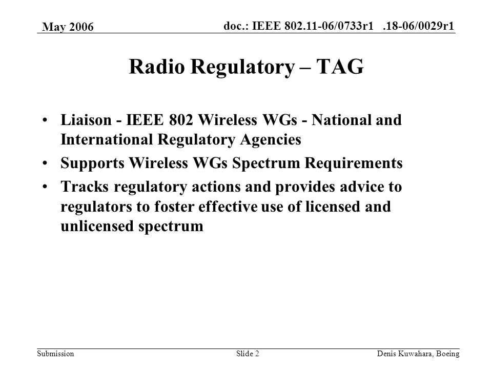 doc.: IEEE /0733r /0029r1 Submission May 2006 Denis Kuwahara, BoeingSlide 2 Radio Regulatory – TAG Liaison - IEEE 802 Wireless WGs - National and International Regulatory Agencies Supports Wireless WGs Spectrum Requirements Tracks regulatory actions and provides advice to regulators to foster effective use of licensed and unlicensed spectrum