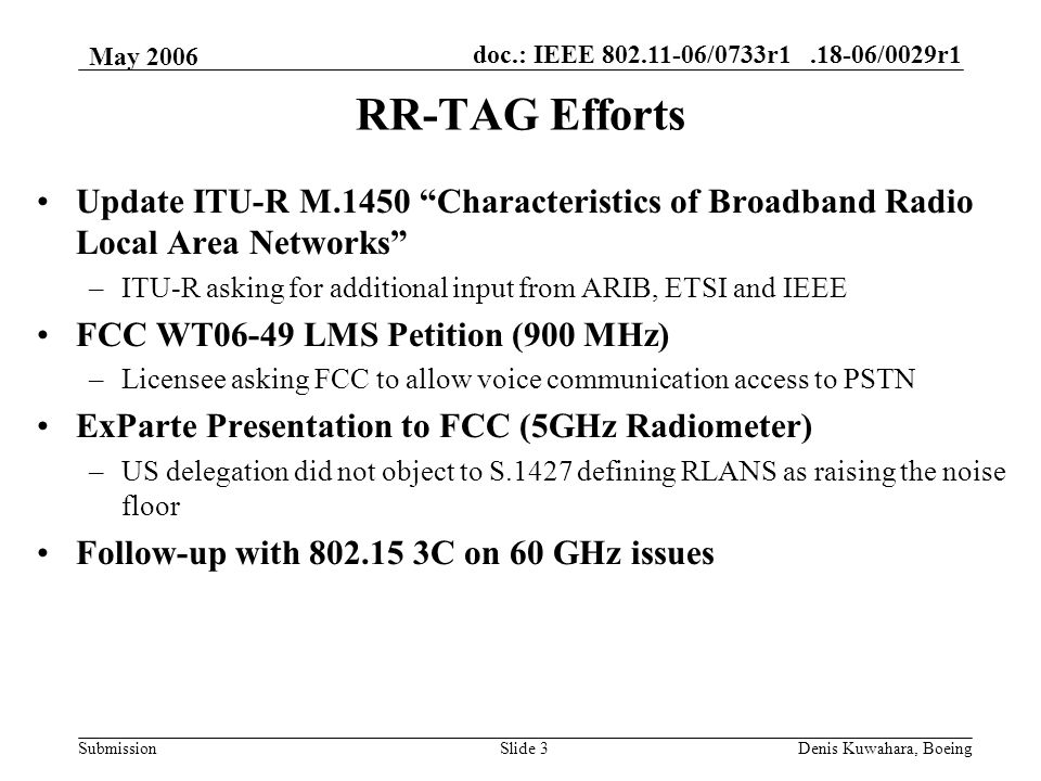 doc.: IEEE /0733r /0029r1 Submission May 2006 Denis Kuwahara, BoeingSlide 3 RR-TAG Efforts Update ITU-R M.1450 Characteristics of Broadband Radio Local Area Networks –ITU-R asking for additional input from ARIB, ETSI and IEEE FCC WT06-49 LMS Petition (900 MHz) –Licensee asking FCC to allow voice communication access to PSTN ExParte Presentation to FCC (5GHz Radiometer) –US delegation did not object to S.1427 defining RLANS as raising the noise floor Follow-up with C on 60 GHz issues