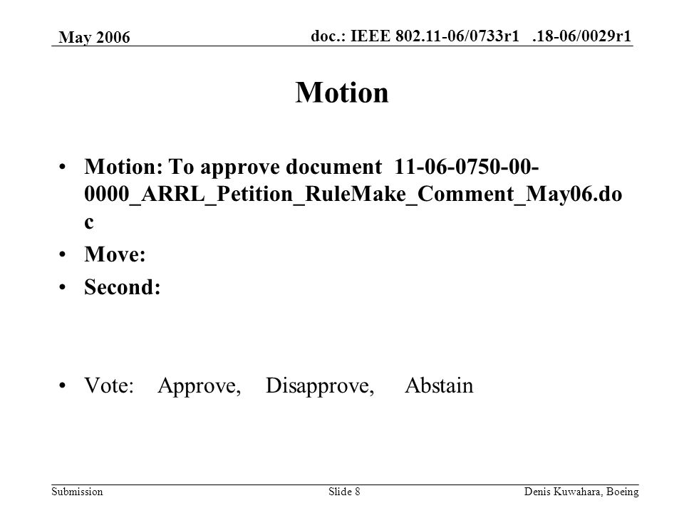 doc.: IEEE /0733r /0029r1 Submission May 2006 Denis Kuwahara, BoeingSlide 8 Motion Motion: To approve document _ARRL_Petition_RuleMake_Comment_May06.do c Move: Second: Vote: Approve, Disapprove, Abstain