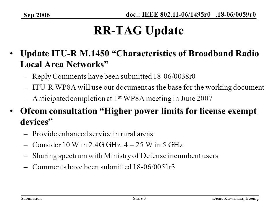 doc.: IEEE /1495r /0059r0 Submission Sep 2006 Denis Kuwahara, BoeingSlide 3 RR-TAG Update Update ITU-R M.1450 Characteristics of Broadband Radio Local Area Networks –Reply Comments have been submitted 18-06/0038r0 –ITU-R WP8A will use our document as the base for the working document –Anticipated completion at 1 st WP8A meeting in June 2007 Ofcom consultation Higher power limits for license exempt devices –Provide enhanced service in rural areas –Consider 10 W in 2.4G GHz, 4 – 25 W in 5 GHz –Sharing spectrum with Ministry of Defense incumbent users –Comments have been submitted 18-06/0051r3