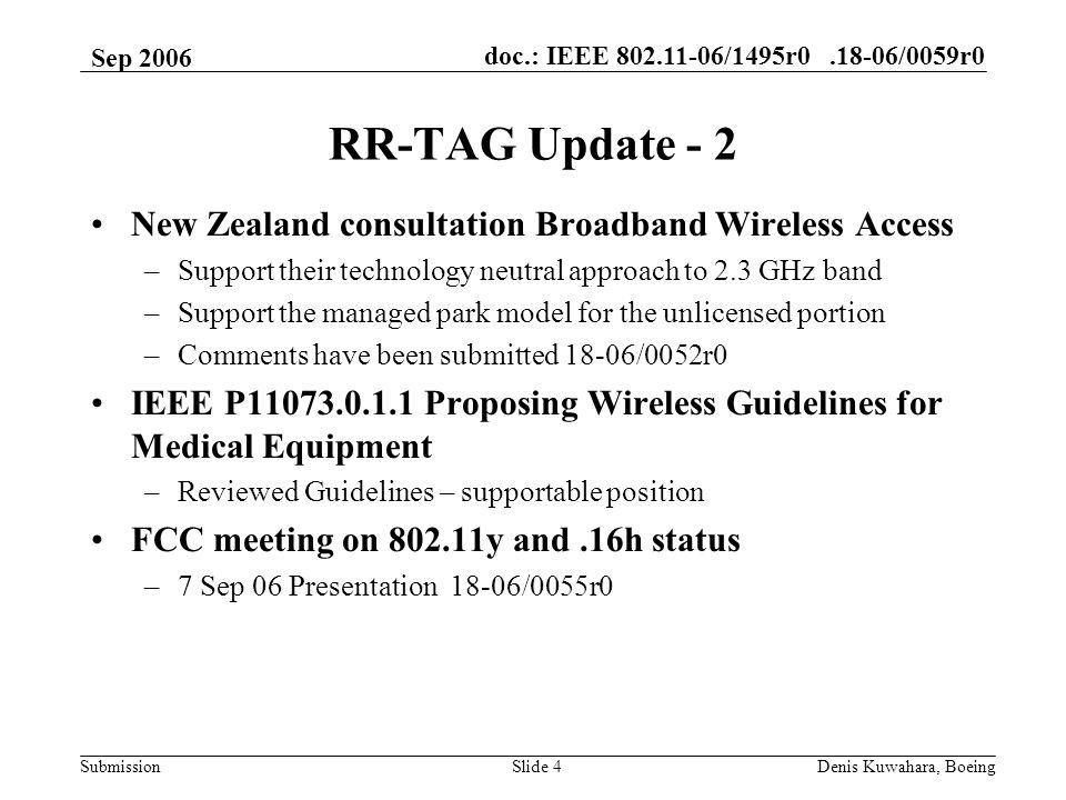 doc.: IEEE /1495r /0059r0 Submission Sep 2006 Denis Kuwahara, BoeingSlide 4 RR-TAG Update - 2 New Zealand consultation Broadband Wireless Access –Support their technology neutral approach to 2.3 GHz band –Support the managed park model for the unlicensed portion –Comments have been submitted 18-06/0052r0 IEEE P Proposing Wireless Guidelines for Medical Equipment –Reviewed Guidelines – supportable position FCC meeting on y and.16h status –7 Sep 06 Presentation 18-06/0055r0