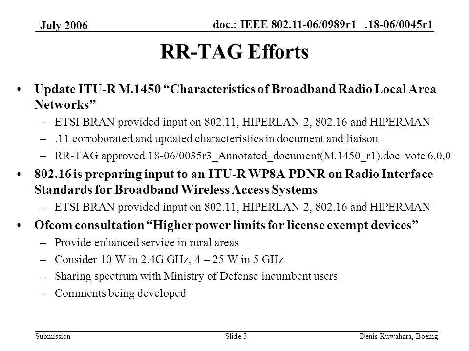 doc.: IEEE /0989r /0045r1 Submission July 2006 Denis Kuwahara, BoeingSlide 3 RR-TAG Efforts Update ITU-R M.1450 Characteristics of Broadband Radio Local Area Networks –ETSI BRAN provided input on , HIPERLAN 2, and HIPERMAN –.11 corroborated and updated characteristics in document and liaison –RR-TAG approved 18-06/0035r3_Annotated_document(M.1450_r1).doc vote 6,0, is preparing input to an ITU-R WP8A PDNR on Radio Interface Standards for Broadband Wireless Access Systems –ETSI BRAN provided input on , HIPERLAN 2, and HIPERMAN Ofcom consultation Higher power limits for license exempt devices –Provide enhanced service in rural areas –Consider 10 W in 2.4G GHz, 4 – 25 W in 5 GHz –Sharing spectrum with Ministry of Defense incumbent users –Comments being developed