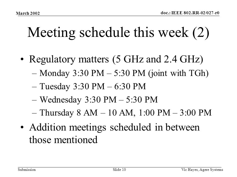 doc.: IEEE 802.RR-02/027-r0 Submission March 2002 Vic Hayes, Agere SystemsSlide 10 Meeting schedule this week (2) Regulatory matters (5 GHz and 2.4 GHz) –Monday 3:30 PM – 5:30 PM (joint with TGh) –Tuesday 3:30 PM – 6:30 PM –Wednesday 3:30 PM – 5:30 PM –Thursday 8 AM – 10 AM, 1:00 PM – 3:00 PM Addition meetings scheduled in between those mentioned