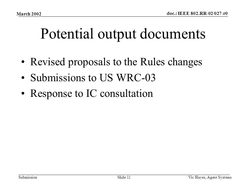 doc.: IEEE 802.RR-02/027-r0 Submission March 2002 Vic Hayes, Agere SystemsSlide 11 Potential output documents Revised proposals to the Rules changes Submissions to US WRC-03 Response to IC consultation