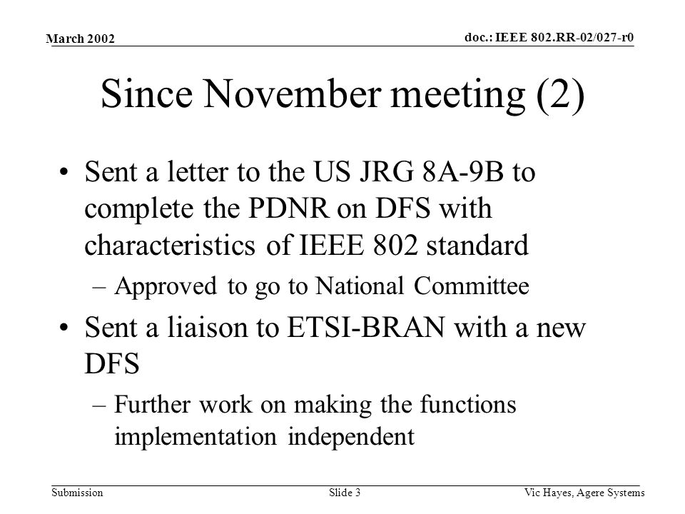 doc.: IEEE 802.RR-02/027-r0 Submission March 2002 Vic Hayes, Agere SystemsSlide 3 Since November meeting (2) Sent a letter to the US JRG 8A-9B to complete the PDNR on DFS with characteristics of IEEE 802 standard –Approved to go to National Committee Sent a liaison to ETSI-BRAN with a new DFS –Further work on making the functions implementation independent