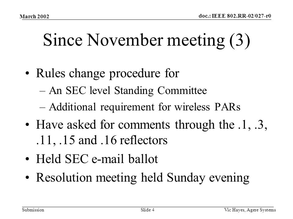 doc.: IEEE 802.RR-02/027-r0 Submission March 2002 Vic Hayes, Agere SystemsSlide 4 Since November meeting (3) Rules change procedure for –An SEC level Standing Committee –Additional requirement for wireless PARs Have asked for comments through the.1,.3,.11,.15 and.16 reflectors Held SEC  ballot Resolution meeting held Sunday evening