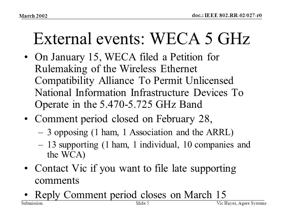 doc.: IEEE 802.RR-02/027-r0 Submission March 2002 Vic Hayes, Agere SystemsSlide 5 External events: WECA 5 GHz On January 15, WECA filed a Petition for Rulemaking of the Wireless Ethernet Compatibility Alliance To Permit Unlicensed National Information Infrastructure Devices To Operate in the GHz Band Comment period closed on February 28, –3 opposing (1 ham, 1 Association and the ARRL) –13 supporting (1 ham, 1 individual, 10 companies and the WCA) Contact Vic if you want to file late supporting comments Reply Comment period closes on March 15