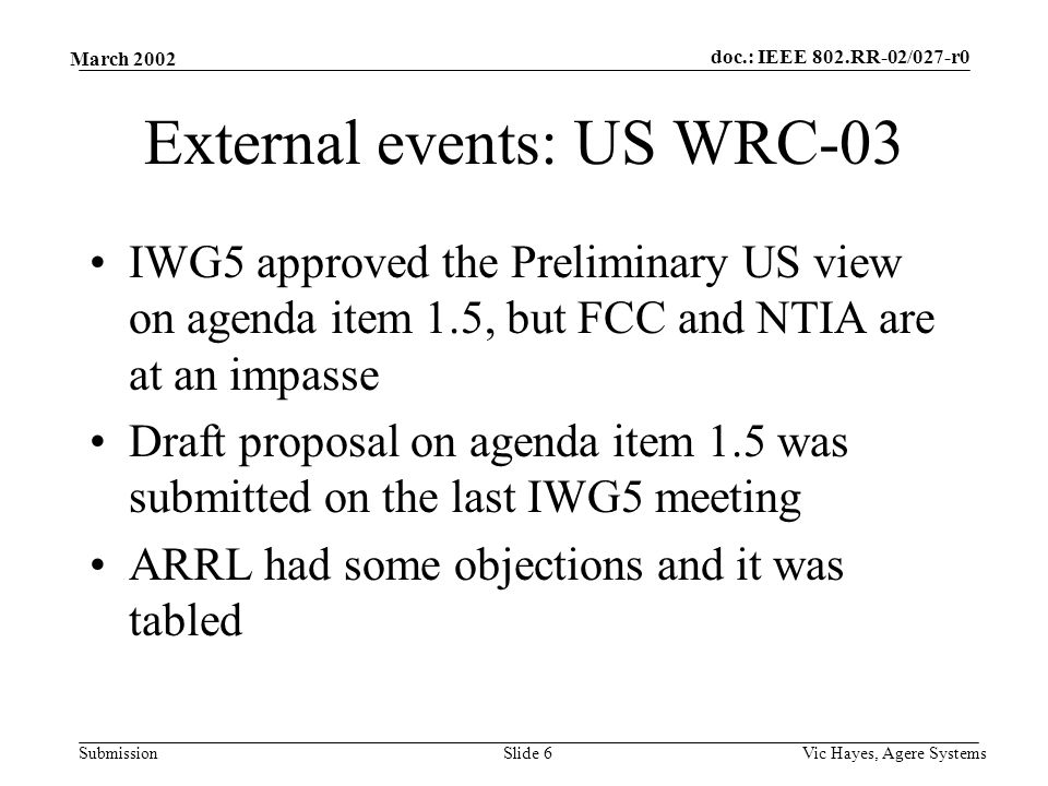 doc.: IEEE 802.RR-02/027-r0 Submission March 2002 Vic Hayes, Agere SystemsSlide 6 External events: US WRC-03 IWG5 approved the Preliminary US view on agenda item 1.5, but FCC and NTIA are at an impasse Draft proposal on agenda item 1.5 was submitted on the last IWG5 meeting ARRL had some objections and it was tabled