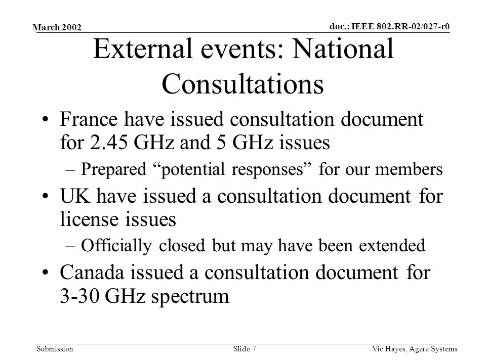 doc.: IEEE 802.RR-02/027-r0 Submission March 2002 Vic Hayes, Agere SystemsSlide 7 External events: National Consultations France have issued consultation document for 2.45 GHz and 5 GHz issues –Prepared potential responses for our members UK have issued a consultation document for license issues –Officially closed but may have been extended Canada issued a consultation document for 3-30 GHz spectrum