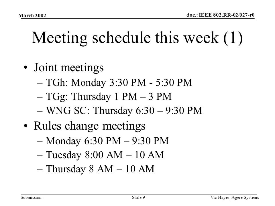 doc.: IEEE 802.RR-02/027-r0 Submission March 2002 Vic Hayes, Agere SystemsSlide 9 Meeting schedule this week (1) Joint meetings –TGh: Monday 3:30 PM - 5:30 PM –TGg: Thursday 1 PM – 3 PM –WNG SC: Thursday 6:30 – 9:30 PM Rules change meetings –Monday 6:30 PM – 9:30 PM –Tuesday 8:00 AM – 10 AM –Thursday 8 AM – 10 AM