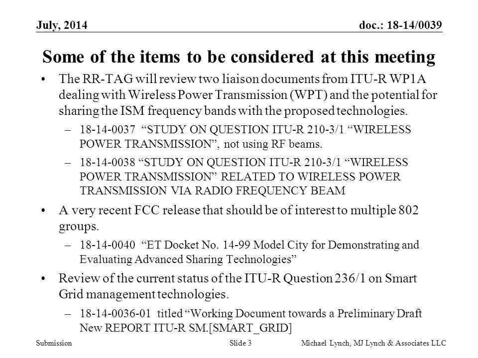 doc.: 18-14/0039 Submission July, 2014 Michael Lynch, MJ Lynch & Associates LLCSlide 3 Some of the items to be considered at this meeting The RR-TAG will review two liaison documents from ITU-R WP1A dealing with Wireless Power Transmission (WPT) and the potential for sharing the ISM frequency bands with the proposed technologies.