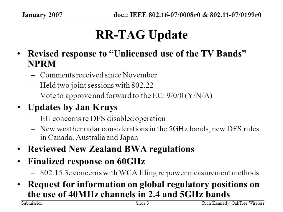 doc.: IEEE /0008r0 & /0199r0 Submission January 2007 Rich Kennedy, OakTree WirelessSlide 3 RR-TAG Update Revised response to Unlicensed use of the TV Bands NPRM –Comments received since November –Held two joint sessions with –Vote to approve and forward to the EC: 9/0/0 (Y/N/A) Updates by Jan Kruys –EU concerns re DFS disabled operation –New weather radar considerations in the 5GHz bands; new DFS rules in Canada, Australia and Japan Reviewed New Zealand BWA regulations Finalized response on 60GHz – c concerns with WCA filing re power measurement methods Request for information on global regulatory positions on the use of 40MHz channels in 2.4 and 5GHz bands