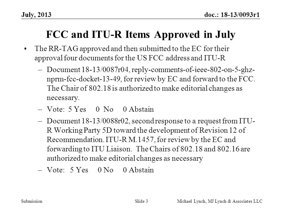 doc.: 18-13/0093r1 Submission July, 2013 Michael Lynch, MJ Lynch & Associates LLCSlide 3 FCC and ITU-R Items Approved in July The RR-TAG approved and then submitted to the EC for their approval four documents for the US FCC address and ITU-R –Document 18-13/0087r04, reply-comments-of-ieee-802-on-5-ghz- nprm-fcc-docket-13-49, for review by EC and forward to the FCC.