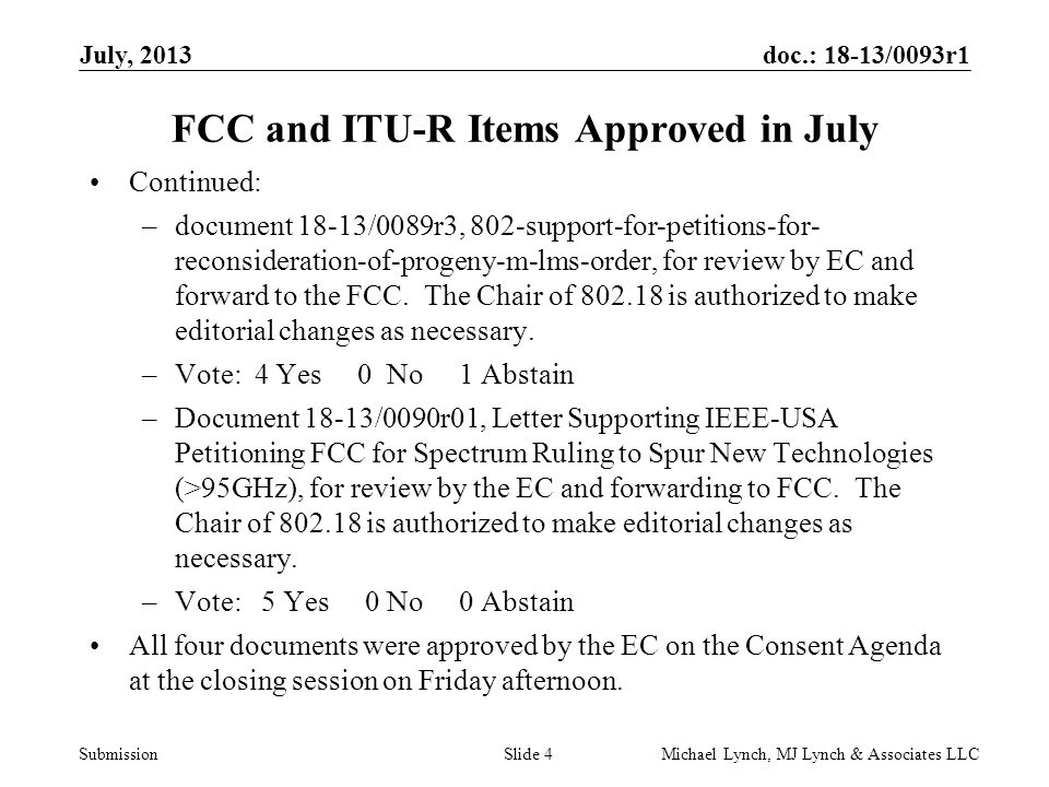 doc.: 18-13/0093r1 Submission July, 2013 Michael Lynch, MJ Lynch & Associates LLCSlide 4 FCC and ITU-R Items Approved in July Continued: –document 18-13/0089r3, 802-support-for-petitions-for- reconsideration-of-progeny-m-lms-order, for review by EC and forward to the FCC.