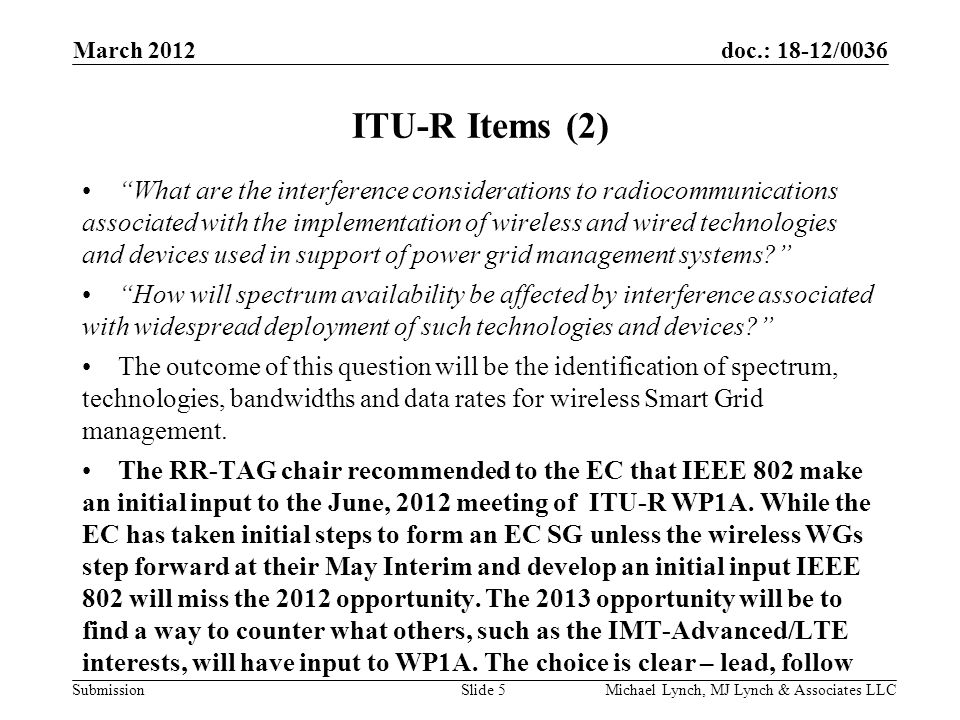doc.: 18-12/0036 Submission March 2012 Michael Lynch, MJ Lynch & Associates LLCSlide 5 ITU-R Items (2) What are the interference considerations to radiocommunications associated with the implementation of wireless and wired technologies and devices used in support of power grid management systems How will spectrum availability be affected by interference associated with widespread deployment of such technologies and devices The outcome of this question will be the identification of spectrum, technologies, bandwidths and data rates for wireless Smart Grid management.