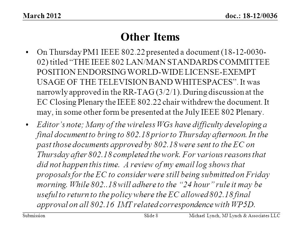 doc.: 18-12/0036 Submission March 2012 Michael Lynch, MJ Lynch & Associates LLCSlide 8 Other Items On Thursday PM1 IEEE presented a document ( ) titled THE IEEE 802 LAN/MAN STANDARDS COMMITTEE POSITION ENDORSING WORLD-WIDE LICENSE-EXEMPT USAGE OF THE TELEVISION BAND WHITESPACES .