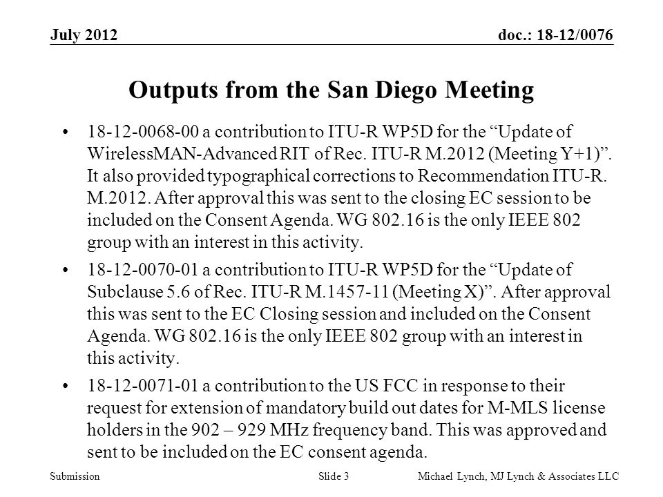 doc.: 18-12/0076 Submission July 2012 Michael Lynch, MJ Lynch & Associates LLCSlide 3 Outputs from the San Diego Meeting a contribution to ITU-R WP5D for the Update of WirelessMAN-Advanced RIT of Rec.
