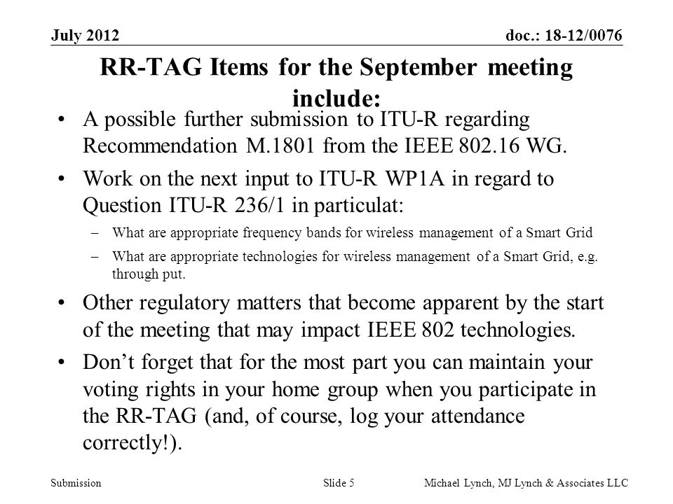 doc.: 18-12/0076 Submission July 2012 Michael Lynch, MJ Lynch & Associates LLCSlide 5 RR-TAG Items for the September meeting include: A possible further submission to ITU-R regarding Recommendation M.1801 from the IEEE WG.