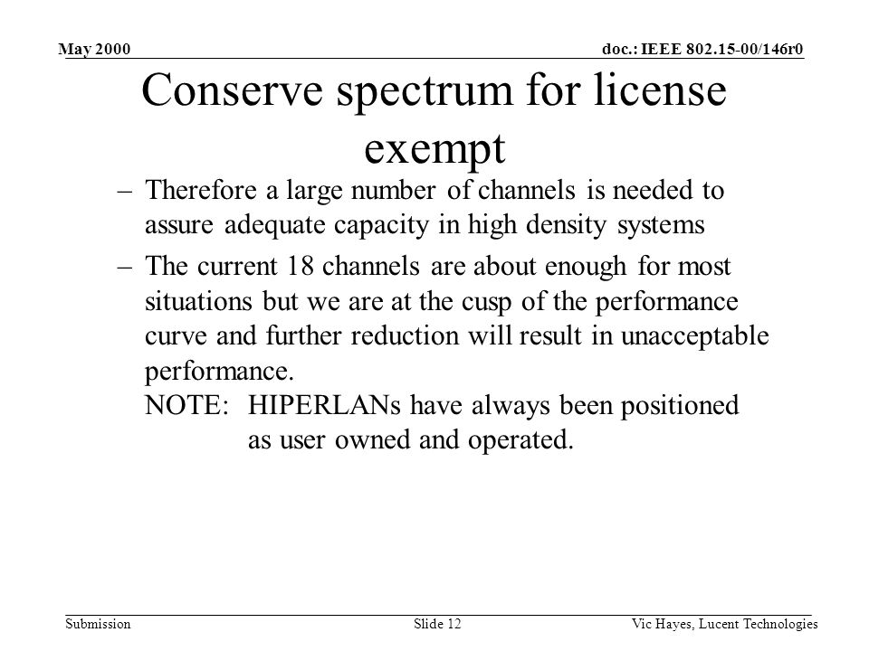 doc.: IEEE /146r0 Submission May 2000 Vic Hayes, Lucent TechnologiesSlide 12 Conserve spectrum for license exempt –Therefore a large number of channels is needed to assure adequate capacity in high density systems –The current 18 channels are about enough for most situations but we are at the cusp of the performance curve and further reduction will result in unacceptable performance.