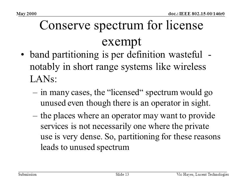 doc.: IEEE /146r0 Submission May 2000 Vic Hayes, Lucent TechnologiesSlide 13 Conserve spectrum for license exempt band partitioning is per definition wasteful - notably in short range systems like wireless LANs: –in many cases, the licensed spectrum would go unused even though there is an operator in sight.