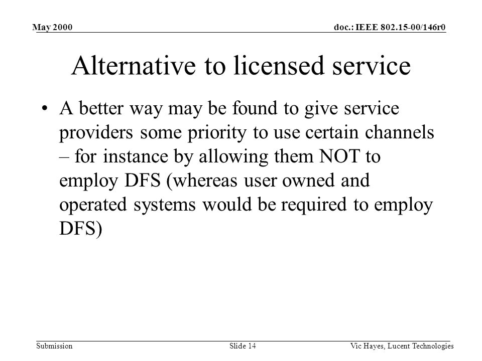 doc.: IEEE /146r0 Submission May 2000 Vic Hayes, Lucent TechnologiesSlide 14 Alternative to licensed service A better way may be found to give service providers some priority to use certain channels – for instance by allowing them NOT to employ DFS (whereas user owned and operated systems would be required to employ DFS)