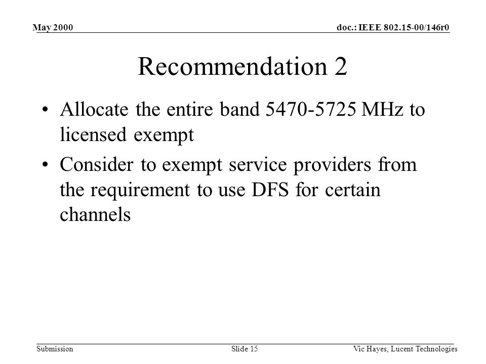 doc.: IEEE /146r0 Submission May 2000 Vic Hayes, Lucent TechnologiesSlide 15 Recommendation 2 Allocate the entire band MHz to licensed exempt Consider to exempt service providers from the requirement to use DFS for certain channels