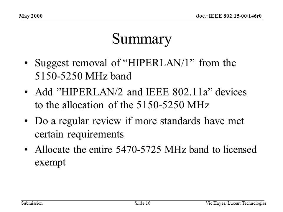 doc.: IEEE /146r0 Submission May 2000 Vic Hayes, Lucent TechnologiesSlide 16 Summary Suggest removal of HIPERLAN/1 from the MHz band Add HIPERLAN/2 and IEEE a devices to the allocation of the MHz Do a regular review if more standards have met certain requirements Allocate the entire MHz band to licensed exempt