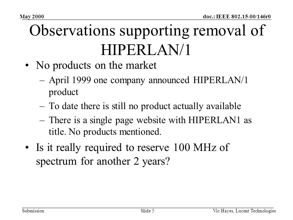 doc.: IEEE /146r0 Submission May 2000 Vic Hayes, Lucent TechnologiesSlide 5 Observations supporting removal of HIPERLAN/1 No products on the market –April 1999 one company announced HIPERLAN/1 product –To date there is still no product actually available –There is a single page website with HIPERLAN1 as title.