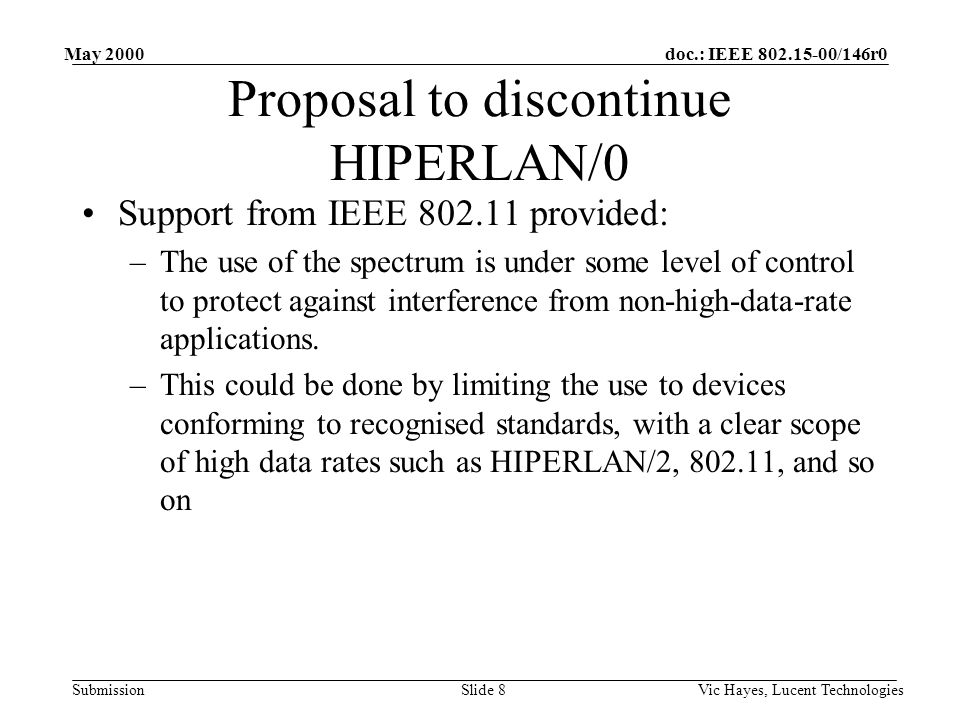 doc.: IEEE /146r0 Submission May 2000 Vic Hayes, Lucent TechnologiesSlide 8 Proposal to discontinue HIPERLAN/0 Support from IEEE provided: –The use of the spectrum is under some level of control to protect against interference from non-high-data-rate applications.