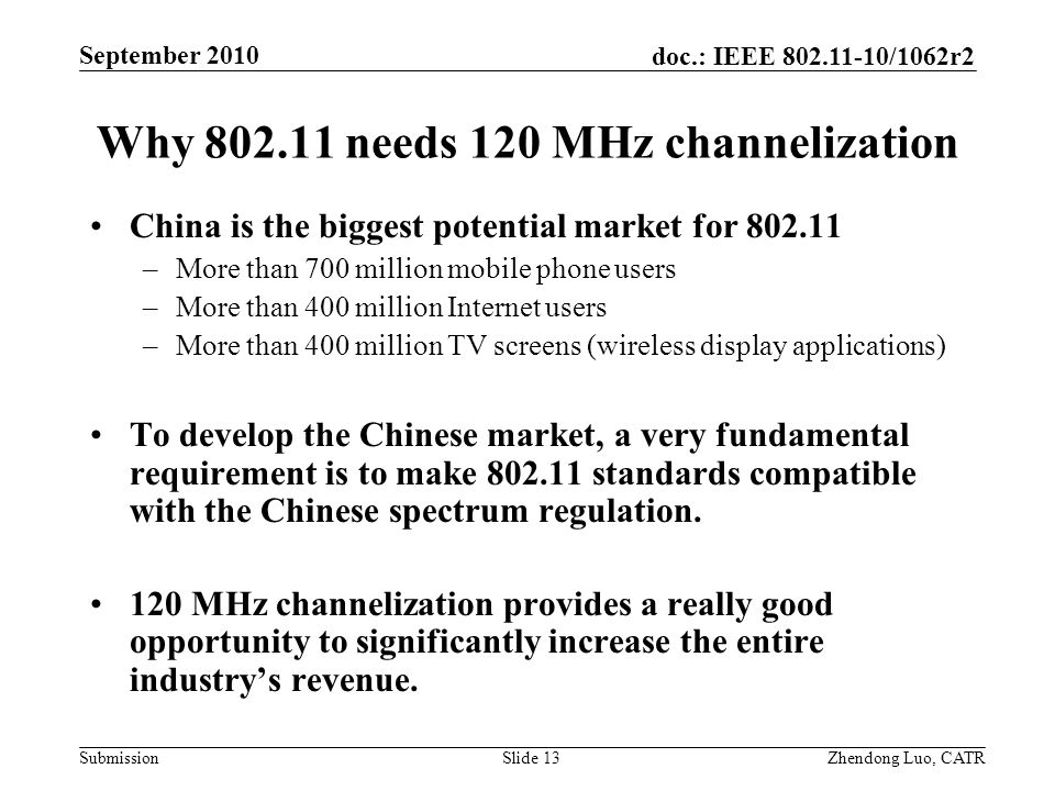 doc.: IEEE /1062r2 Submission Zhendong Luo, CATR September 2010 Why needs 120 MHz channelization China is the biggest potential market for –More than 700 million mobile phone users –More than 400 million Internet users –More than 400 million TV screens (wireless display applications) To develop the Chinese market, a very fundamental requirement is to make standards compatible with the Chinese spectrum regulation.