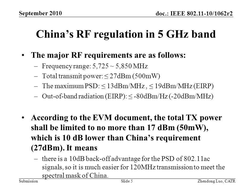 doc.: IEEE /1062r2 Submission Zhendong Luo, CATR September 2010 China’s RF regulation in 5 GHz band The major RF requirements are as follows: –Frequency range: 5,725 ~ 5,850 MHz –Total transmit power: ≤ 27dBm (500mW) –The maximum PSD: ≤ 13dBm/MHz, ≤ 19dBm/MHz (EIRP) –Out-of-band radiation (EIRP): ≤ -80dBm/Hz (-20dBm/MHz) According to the EVM document, the total TX power shall be limited to no more than 17 dBm (50mW), which is 10 dB lower than China’s requirement (27dBm).
