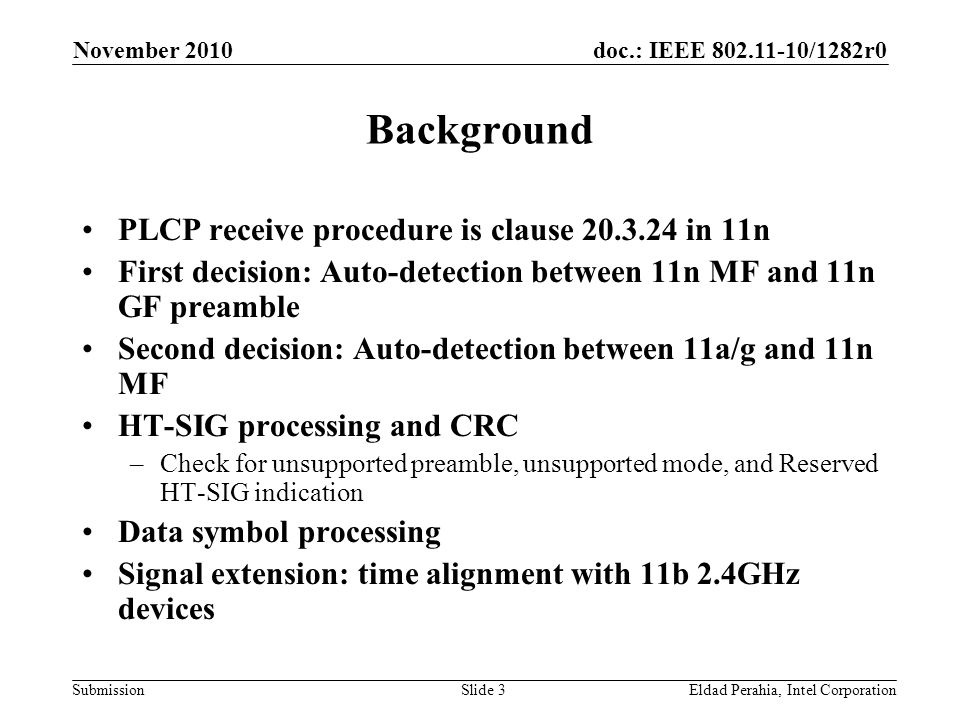 doc.: IEEE /1282r0 Submission November 2010 Eldad Perahia, Intel CorporationSlide 3 Background PLCP receive procedure is clause in 11n First decision: Auto-detection between 11n MF and 11n GF preamble Second decision: Auto-detection between 11a/g and 11n MF HT-SIG processing and CRC –Check for unsupported preamble, unsupported mode, and Reserved HT-SIG indication Data symbol processing Signal extension: time alignment with 11b 2.4GHz devices