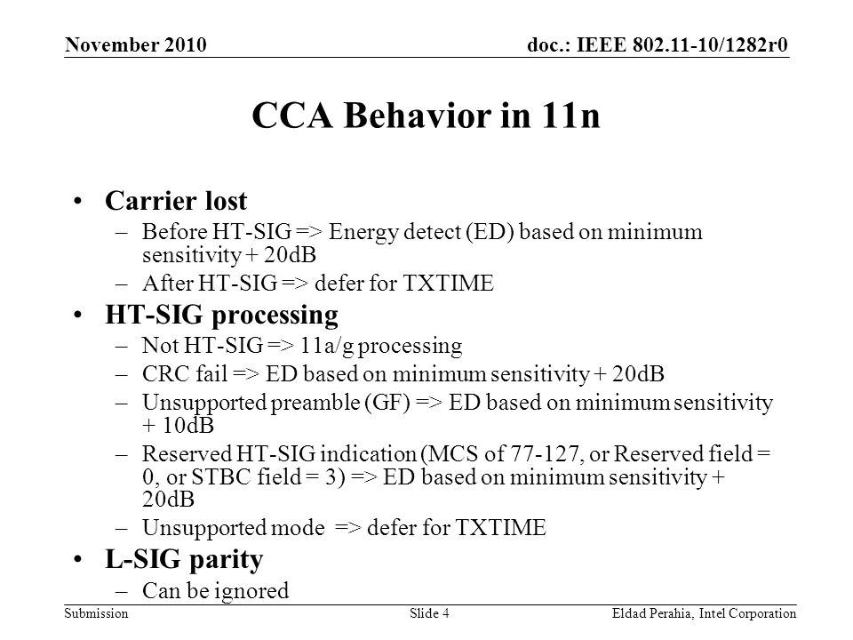 doc.: IEEE /1282r0 Submission November 2010 Eldad Perahia, Intel CorporationSlide 4 CCA Behavior in 11n Carrier lost –Before HT-SIG => Energy detect (ED) based on minimum sensitivity + 20dB –After HT-SIG => defer for TXTIME HT-SIG processing –Not HT-SIG => 11a/g processing –CRC fail => ED based on minimum sensitivity + 20dB –Unsupported preamble (GF) => ED based on minimum sensitivity + 10dB –Reserved HT-SIG indication (MCS of , or Reserved field = 0, or STBC field = 3) => ED based on minimum sensitivity + 20dB –Unsupported mode => defer for TXTIME L-SIG parity –Can be ignored