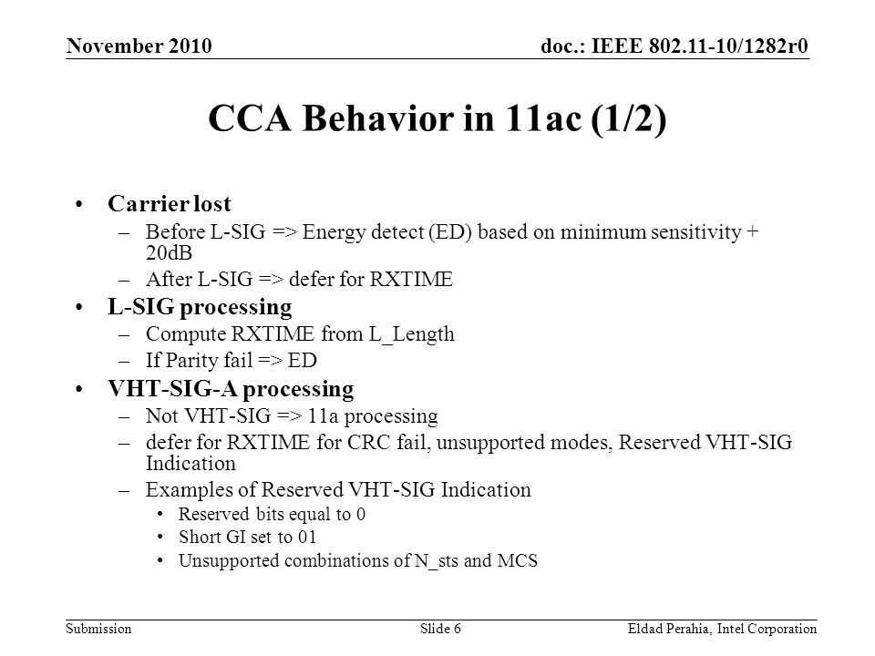 doc.: IEEE /1282r0 Submission November 2010 Eldad Perahia, Intel CorporationSlide 6 CCA Behavior in 11ac (1/2) Carrier lost –Before L-SIG => Energy detect (ED) based on minimum sensitivity + 20dB –After L-SIG => defer for RXTIME L-SIG processing –Compute RXTIME from L_Length –If Parity fail => ED VHT-SIG-A processing –Not VHT-SIG => 11a processing –defer for RXTIME for CRC fail, unsupported modes, Reserved VHT-SIG Indication –Examples of Reserved VHT-SIG Indication Reserved bits equal to 0 Short GI set to 01 Unsupported combinations of N_sts and MCS