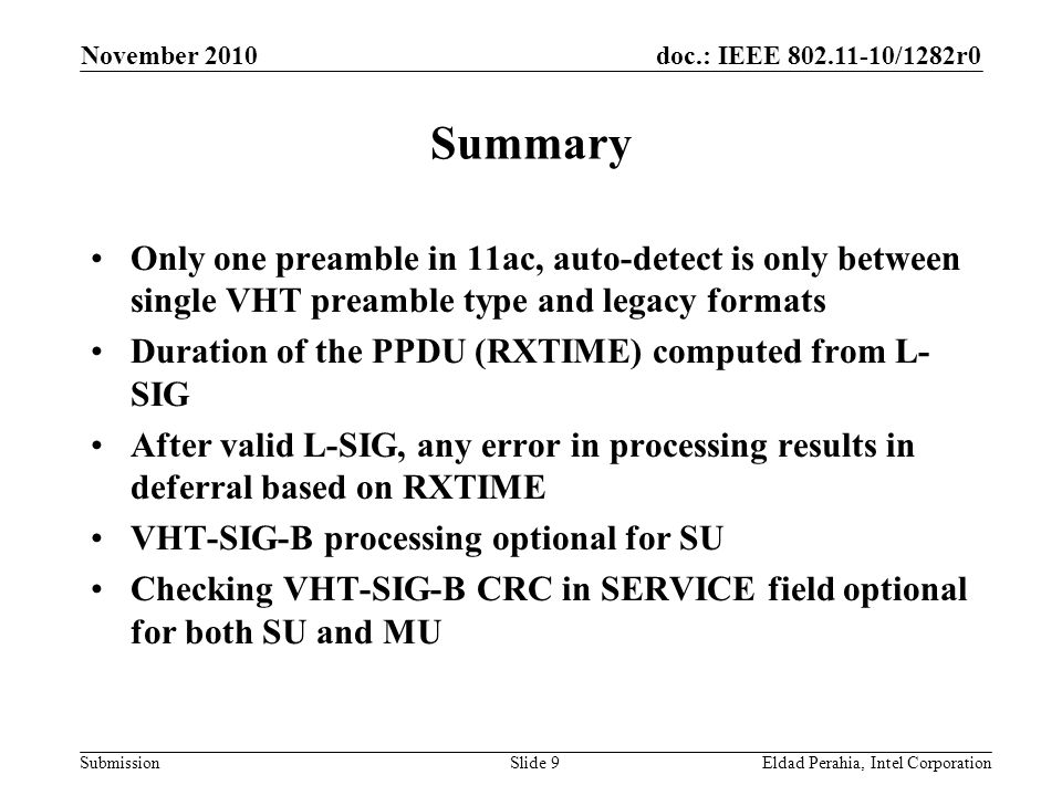 doc.: IEEE /1282r0 Submission November 2010 Eldad Perahia, Intel CorporationSlide 9 Summary Only one preamble in 11ac, auto-detect is only between single VHT preamble type and legacy formats Duration of the PPDU (RXTIME) computed from L- SIG After valid L-SIG, any error in processing results in deferral based on RXTIME VHT-SIG-B processing optional for SU Checking VHT-SIG-B CRC in SERVICE field optional for both SU and MU