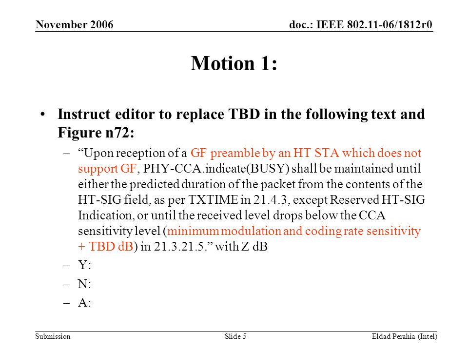 doc.: IEEE /1812r0 Submission November 2006 Eldad Perahia (Intel)Slide 5 Motion 1: Instruct editor to replace TBD in the following text and Figure n72: – Upon reception of a GF preamble by an HT STA which does not support GF, PHY-CCA.indicate(BUSY) shall be maintained until either the predicted duration of the packet from the contents of the HT-SIG field, as per TXTIME in , except Reserved HT-SIG Indication, or until the received level drops below the CCA sensitivity level (minimum modulation and coding rate sensitivity + TBD dB) in with Z dB –Y: –N: –A: